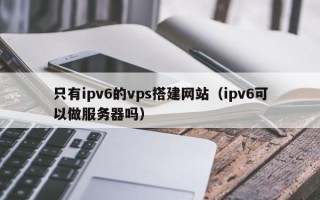 邵阳只有ipv6的vps搭建网站（ipv6可以做服务器吗）